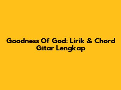 Goodness Of God: Lirik & Chord Gitar Lengkap