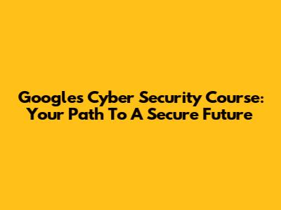 Google's Cyber Security Course: Your Path To A Secure Future