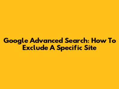Google Advanced Search: How To Exclude A Specific Site