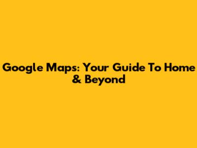 Google Maps: Your Guide To Home & Beyond