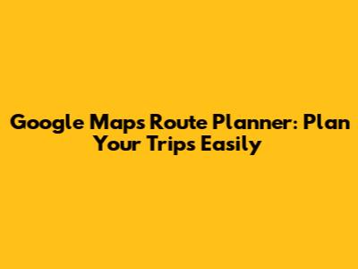 Google Maps Route Planner: Plan Your Trips Easily