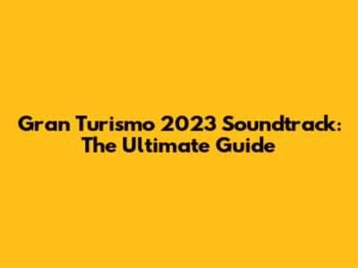 Gran Turismo 2023 Soundtrack: The Ultimate Guide