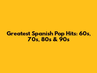 Greatest Spanish Pop Hits: 60s, 70s, 80s & 90s