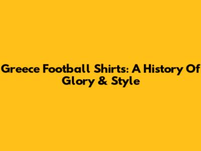 Greece Football Shirts: A History Of Glory & Style