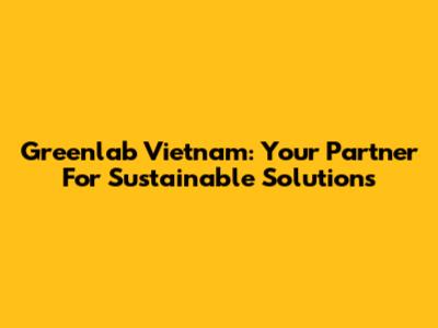 Greenlab Vietnam: Your Partner For Sustainable Solutions
