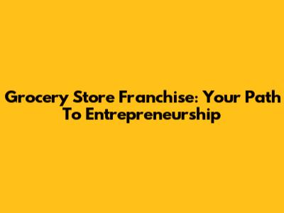 Grocery Store Franchise: Your Path To Entrepreneurship