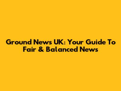 Ground News UK: Your Guide To Fair & Balanced News