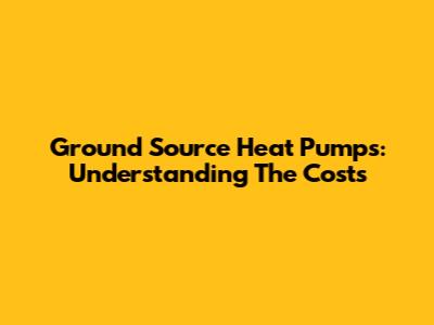 Ground Source Heat Pumps: Understanding The Costs