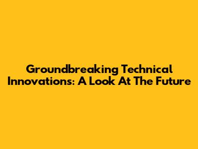 Groundbreaking Technical Innovations: A Look At The Future