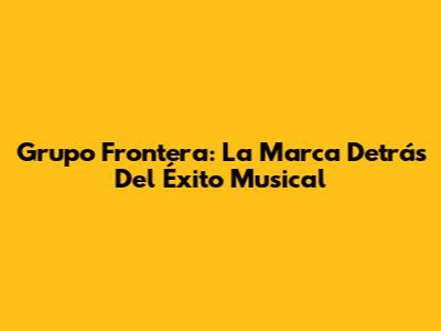 Grupo Frontera: La Marca Detrás Del Éxito Musical