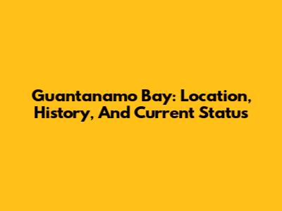 Guantanamo Bay: Location, History, And Current Status
