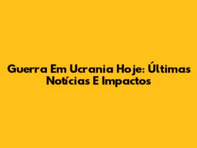 Guerra Em Ucrania Hoje: Últimas Notícias E Impactos