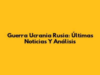 Guerra Ucrania Rusia: Últimas Noticias Y Análisis