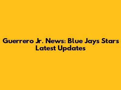 Guerrero Jr. News: Blue Jays Star's Latest Updates