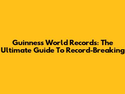 Guinness World Records: The Ultimate Guide To Record-Breaking