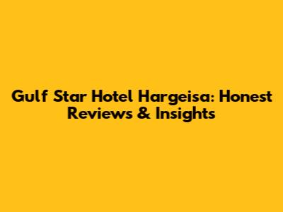Gulf Star Hotel Hargeisa: Honest Reviews & Insights