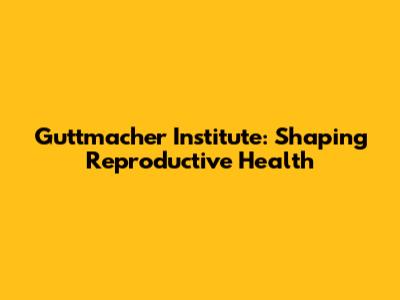 Guttmacher Institute: Shaping Reproductive Health