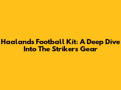 Haaland's Football Kit: A Deep Dive Into The Striker's Gear