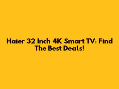 Haier 32 Inch 4K Smart TV: Find The Best Deals!