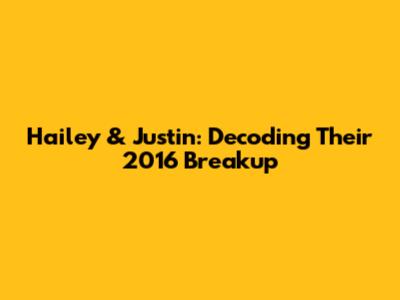 Hailey & Justin: Decoding Their 2016 Breakup