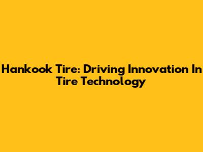 Hankook Tire: Driving Innovation In Tire Technology