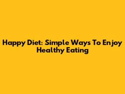 Happy Diet: Simple Ways To Enjoy Healthy Eating