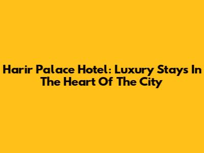 Harir Palace Hotel: Luxury Stays In The Heart Of The City