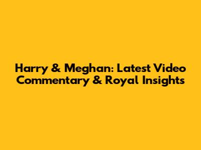 Harry & Meghan: Latest Video Commentary & Royal Insights