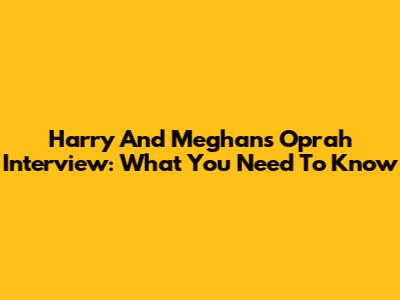 Harry And Meghan's Oprah Interview: What You Need To Know