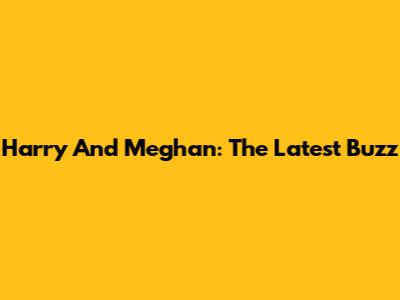 Harry And Meghan: The Latest Buzz