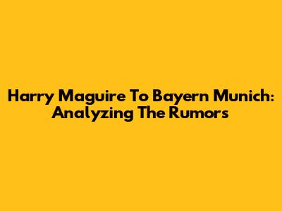 Harry Maguire To Bayern Munich: Analyzing The Rumors