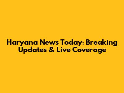 Haryana News Today: Breaking Updates & Live Coverage