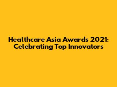Healthcare Asia Awards 2021: Celebrating Top Innovators
