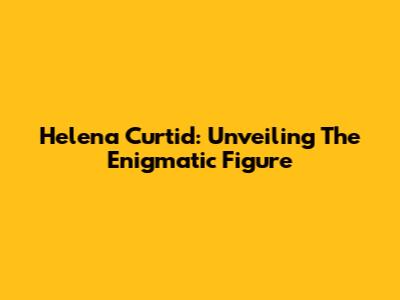 Helena Curtid: Unveiling The Enigmatic Figure