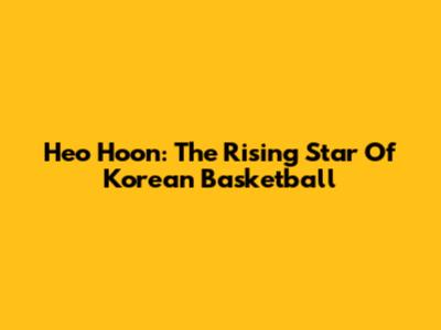 Heo Hoon: The Rising Star Of Korean Basketball