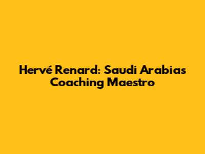 Hervé Renard: Saudi Arabia's Coaching Maestro