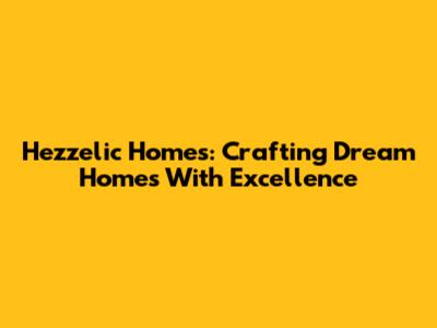 Hezzelic Homes: Crafting Dream Homes With Excellence