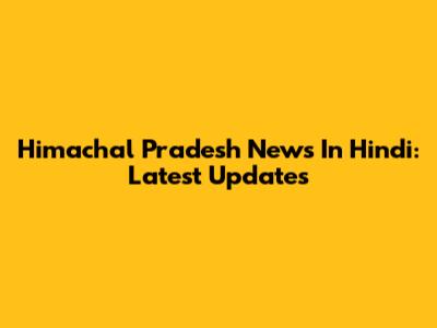 Himachal Pradesh News In Hindi: Latest Updates