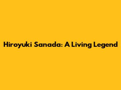 Hiroyuki Sanada: A Living Legend