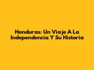 Honduras: Un Viaje A La Independencia Y Su Historia