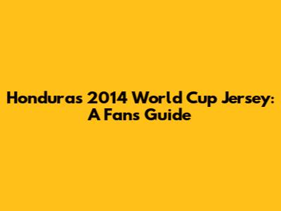 Honduras 2014 World Cup Jersey: A Fan's Guide