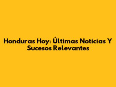Honduras Hoy: Últimas Noticias Y Sucesos Relevantes