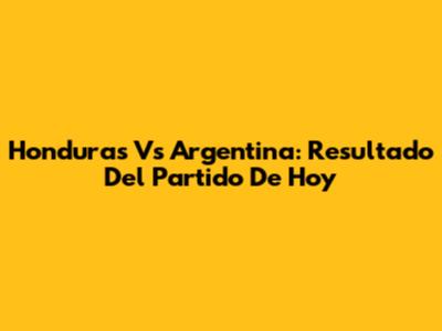 Honduras Vs Argentina: Resultado Del Partido De Hoy