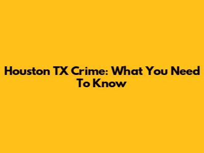 Houston TX Crime: What You Need To Know