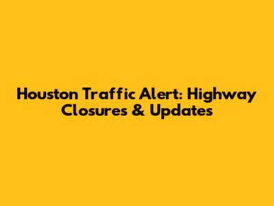 Houston Traffic Alert: Highway Closures & Updates