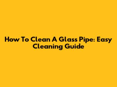 How To Clean A Glass Pipe: Easy Cleaning Guide