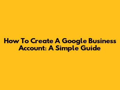 How To Create A Google Business Account: A Simple Guide