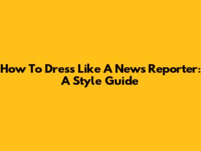 How To Dress Like A News Reporter: A Style Guide