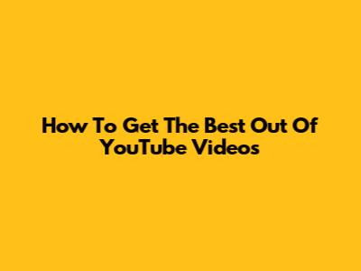 How To Get The Best Out Of YouTube Videos
