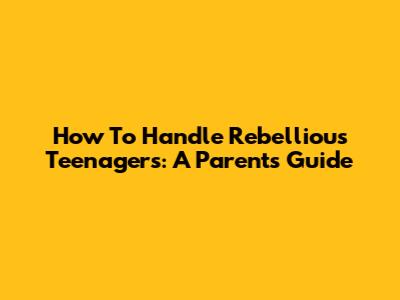 How To Handle Rebellious Teenagers: A Parent's Guide
